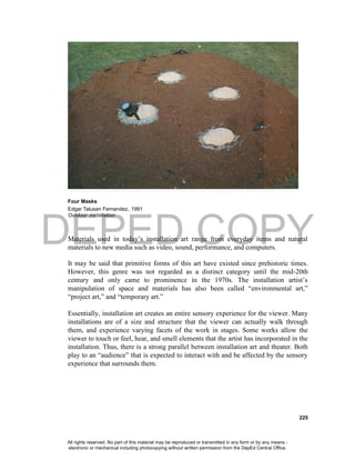 DEPED COPY
225
Four Masks
Edgar Talusan Fernandez, 1991
Outdoor installation
Materials used in today’s installation art range from everyday items and natural
materials to new media such as video, sound, performance, and computers.
It may be said that primitive forms of this art have existed since prehistoric times.
However, this genre was not regarded as a distinct category until the mid-20th
century and only came to prominence in the 1970s. The installation artist’s
manipulation of space and materials has also been called “environmental art,”
“project art,” and “temporary art.”
Essentially, installation art creates an entire sensory experience for the viewer. Many
installations are of a size and structure that the viewer can actually walk through
them, and experience varying facets of the work in stages. Some works allow the
viewer to touch or feel, hear, and smell elements that the artist has incorporated in the
installation. Thus, there is a strong parallel between installation art and theater. Both
play to an “audience” that is expected to interact with and be affected by the sensory
experience that surrounds them.
All rights reserved. No part of this material may be reproduced or transmitted in any form or by any means -
electronic or mechanical including photocopying without written permission from the DepEd Central Office.
 