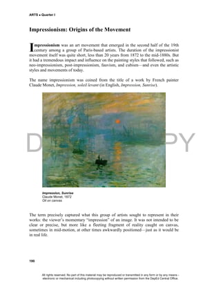 DEPED COPY
ARTS  Quarter I
190
Impressionism: Origins of the Movement
mpressionism was an art movement that emerged in the second half of the 19th
century among a group of Paris-based artists. The duration of the impressionist
movement itself was quite short, less than 20 years from 1872 to the mid-1880s. But
it had a tremendous impact and influence on the painting styles that followed, such as
neo-impressionism, post-impressionism, fauvism, and cubism—and even the artistic
styles and movements of today.
The name impressionism was coined from the title of a work by French painter
Claude Monet, Impression, soleil levant (in English, Impression, Sunrise).
Impression, Sunrise
Claude Monet, 1872
Oil on canvas
The term precisely captured what this group of artists sought to represent in their
works: the viewer’s momentary “impression” of an image. It was not intended to be
clear or precise, but more like a fleeting fragment of reality caught on canvas,
sometimes in mid-motion, at other times awkwardly positioned—just as it would be
in real life.
I
All rights reserved. No part of this material may be reproduced or transmitted in any form or by any means -
electronic or mechanical including photocopying without written permission from the DepEd Central Office.
 