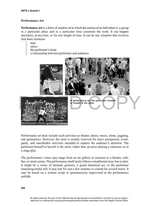 DEPED COPY
ARTS  Quarter I
226
Performance Art
Performance art is a form of modern art in which the actions of an individual or a group
at a particular place and in a particular time constitute the work. It can happen
anywhere, at any time, or for any length of time. It can be any situation that involves
four basic elements:
 time
 space
 the performer’s body
 a relationship between performer and audience.
In performance art, the performer himself
or herself is the artist.
Performance art does include such activities as theater, dance, music, mime, juggling,
and gymnastics. However, the term is usually reserved for more unexpected, avant-
garde, and unorthodox activities intended to capture the audience’s attention. The
performer himself or herself is the artist, rather than an actor playing a character as in
a stage play.
The performance venue may range from an art gallery or museum to a theater, café,
bar, or street corner. The performance itself rarely follows a traditional story line or plot.
It might be a series of intimate gestures, a grand theatrical act, or the performer
remaining totally still. It may last for just a few minutes or extend for several hours. It
may be based on a written script or spontaneously improvised as the performance
unfolds.
All rights reserved. No part of this material may be reproduced or transmitted in any form or by any means -
electronic or mechanical including photocopying without written permission from the DepEd Central Office.
 