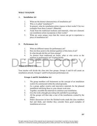 DEPED COPY
227
WHAT TO KNOW
A. Installation Art
1. What are the distinct characteristics of installation art?
2. Why is it called “installation”?
3. In general, what do installation artists express in their works? Cite two
examples from these Learner’s Materials.
4. Aside from the traditional mediums and materials, what new elements
can installation artists incorporate in their works?
5. What are some unique ways that the viewer can get to experience a
piece of installation art?
B. Performance Art
1. What are different names for performance art?
2. How do these point to the distinct qualities of this form of art?
3. In what decade did this art form emerge?
4. As distinct from traditional art forms, what or who serves as the
medium in performance art? Explain briefly.
5. Give examples of places where performance art takes place.
WHAT TO PROCESS
Your teacher will divide the class into four groups. Groups A and B will create an
installation artwork. Groups C and D will present performance art.
Groups A and B: Installation Art
1. The group members will brainstorm on the concept of an installation
work to be constructed within the school grounds.
2. As a group, gather creative and innovative materials for the planned
installation and bring these to your chosen work area.
3. Together, assemble the materials to construct your installation.
4. Give the work a thought-provoking title and label it accordingly.
5. All the groups will then take a tour of the installations created by the
others.
6. Hold a discussion on how the finished works made the class members
feel and think; and whether they consider these good examples of
installation art or not.
All rights reserved. No part of this material may be reproduced or transmitted in any form or by any means -
electronic or mechanical including photocopying without written permission from the DepEd Central Office.
 