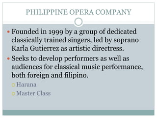PHILIPPINE OPERA COMPANY
 Founded in 1999 by a group of dedicated
classically trained singers, led by soprano
Karla Gutierrez as artistic directress.
 Seeks to develop performers as well as
audiences for classical music performance,
both foreign and filipino.
 Harana
 Master Class
 