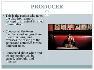 PRODUCER
 This is the person who takes
the play from a mere
concept to an actual finished
presentation.
 Chooses all the team
members and assigns them
their functions, and
oversees the casting of the
actors and actresses for the
different roles.
 Concerned about when and
where the play will be
staged, schedule, and
finances.
 