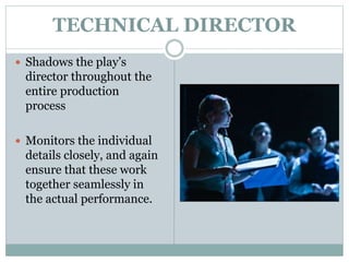 TECHNICAL DIRECTOR
 Shadows the play’s
director throughout the
entire production
process
 Monitors the individual
details closely, and again
ensure that these work
together seamlessly in
the actual performance.
 