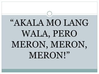 “AKALA MO LANG
WALA, PERO
MERON, MERON,
MERON!”
 