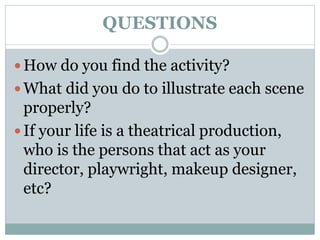 QUESTIONS
 How do you find the activity?
 What did you do to illustrate each scene
properly?
 If your life is a theatrical production,
who is the persons that act as your
director, playwright, makeup designer,
etc?
 