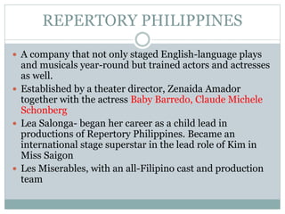REPERTORY PHILIPPINES
 A company that not only staged English-language plays
and musicals year-round but trained actors and actresses
as well.
 Established by a theater director, Zenaida Amador
together with the actress Baby Barredo, Claude Michele
Schonberg
 Lea Salonga- began her career as a child lead in
productions of Repertory Philippines. Became an
international stage superstar in the lead role of Kim in
Miss Saigon
 Les Miserables, with an all-Filipino cast and production
team
 