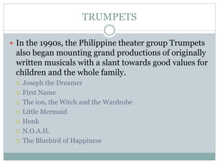 TRUMPETS
 In the 1990s, the Philippine theater group Trumpets
also began mounting grand productions of originally
written musicals with a slant towards good values for
children and the whole family.
 Joseph the Dreamer
 First Name
 The ion, the Witch and the Wardrobe
 Little Mermaid
 Honk
 N.O.A.H.
 The Bluebird of Happiness
 