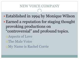 NEW VOICE COMPANY
 Established in 1994 by Monique Wilson
 Earned a reputation for staging thought
provoking productions on
“controversial” and profound topics.
Aspects of Love
The Male Voice
My Name is Rachel Corrie
 