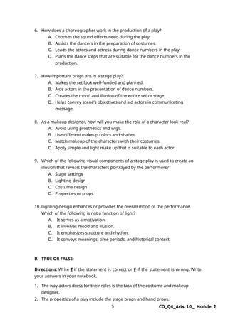 5 CO_Q4_Arts 10_ Module 2
6. How does a choreographer work in the production of a play?
A. Chooses the sound effects need during the play.
B. Assists the dancers in the preparation of costumes.
C. Leads the actors and actress during dance numbers in the play.
D. Plans the dance steps that are suitable for the dance numbers in the
production.
7. How important props are in a stage play?
A. Makes the set look well-funded and planned.
B. Aids actors in the presentation of dance numbers.
C. Creates the mood and illusion of the entire set or stage.
D. Helps convey scene’s objectives and aid actors in communicating
message.
8. As a makeup designer, how will you make the role of a character look real?
A. Avoid using prosthetics and wigs.
B. Use different makeup colors and shades.
C. Match makeup of the characters with their costumes.
D. Apply simple and light make up that is suitable to each actor.
9. Which of the following visual components of a stage play is used to create an
illusion that reveals the characters portrayed by the performers?
A. Stage settings
B. Lighting design
C. Costume design
D. Properties or props
10. Lighting design enhances or provides the overall mood of the performance.
Which of the following is not a function of light?
A. It serves as a motivation.
B. It involves mood and illusion.
C. It emphasizes structure and rhythm.
D. It conveys meanings, time periods, and historical context.
B. TRUE OR FALSE:
Directions: Write T if the statement is correct or F if the statement is wrong. Write
your answers in your notebook.
1. The way actors dress for their roles is the task of the costume and makeup
designer.
2. The properties of a play include the stage props and hand props.
 