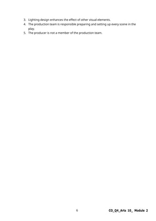 6 CO_Q4_Arts 10_ Module 2
3. Lighting design enhances the effect of other visual elements.
4. The production team is responsible preparing and setting up every scene in the
play.
5. The producer is not a member of the production team.
 