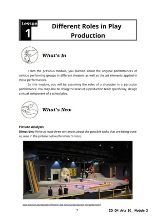 7 CO_Q4_Arts 10_ Module 2
Lesson
1
Different Roles in Play
Production
What’s In
From the previous module, you learned about the original performances of
various performing groups in different theaters as well as the art elements applied in
those performances.
In this module, you will be assuming the roles of a character in a particular
performance. You may also be doing the tasks of a production team specifically, design
a visual component of a school play.
What’s New
Picture Analysis
Directions: Write at least three sentences about the possible tasks that are being done
as seen in the picture below (Duration: 5 mins.)
www.dickinson.edu/info/20031/theatre_and_dance/259/production_and_performance
 