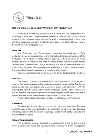 8 CO_Q4_Arts 10_ Module 2
What is It
Role of a Character as an Actor/Performer, or Production staff
Producing a theatre play or movie is not a simple job. The complexity of it is
undeniably present which requires people to perform different tasks. Aside from the
actors who take the center stage, much of the work is being done behind the scenes,
and these people are called the production team. Let us look at the different roles of
the members of the production team.
PRODUCER
One of the main roles of a producer is to oversee the overall aspects of the
production. He or she is responsible to the financial and managerial functions of the
production. The producer provides financial backing to the production or invites
investors to pour in financing, and hires the creative staffs like the director, writers,
choreographer, and composer. Though the casting of actors is a job for the director, a
producer has the power of casting approval. A producer acts like a bridge to connect
financing or business in the realization of the playwright’s vision.
However, in school setting, the teacher, or the school itself acts as the producer.
DIRECTOR
The director provides the overall vision and guidance of a performance,
ensuring that all elements are unified, and that production runs smoothly. The director
works closely with the design and production teams and sometimes with the
playwright to hone the vision and define the production schedule. He or she ensures
that all elements are executed perfectly and that everyone in the production are in
tune with his/her artistic vision to create a great impact in the audience.
The director guides and instructs the actors in all the phases of rehearsals.
PLAYWRIGHT
The playwright develops the concepts and puts them into script plays. The script
forms the basis of the entire production. It contains the narrative through dialogues,
and it may also have the description of settings, sounds, mood, lights, costumes, and
makeup of the characters.
PRODUCTION MANAGER
The production manager is tasked in overseeing the crews for the sets and
props, the sound and music, the lighting, and the costumes. He or she manages the
 