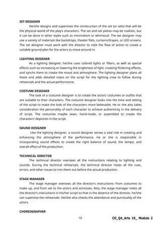 10 CO_Q4_Arts 10_ Module 2
SET DESIGNER
He/she designs and supervises the construction of the set (or sets) that will be
the physical world of the play’s characters. The set and set pieces may be realistic, but
it can be done in other styles such as minimalism or whimsical. The set designer may
use a variety of materials like backdrops, theater flats, curtains/drapes, or LED screens.
The set designer must work with the director to note the flow of action to create a
suitable ground plan for the actors to move around in.
LIGHTING DESIGNER
As a lighting designer, he/she uses colored lights or filters, as well as special
effects such as increasing or lowering the brightness of light, creating flickering effects,
and synchs them to create the mood and atmosphere. The lighting designer plans all
these and adds detailed notes on the script for the lighting crew to follow during
rehearsals and the actual performance.
COSTUME DESIGNER
The task of a costume designer is to create the actors’ costumes or outfits that
are suitable to their characters. The costume designer looks into the time and setting
of the script to make the look of the characters more believable. He or she also takes
consideration the personality of each character to achieve authenticity in the delivery
of script. The costumes maybe sewn, hand-made, or assembled to create the
characters’ depiction in the script.
SOUND DESIGNER
Like the lighting designer, a sound designer serves a vital role in creating and
enhancing the atmosphere of the performance. He or she is responsible in
incorporating sound effects to create the right balance of sound, the tempo, and
overall effect of the production.
TECHNICAL DIRECTOR
The technical director oversees all the instructions relating to lighting and
sounds. During the technical rehearsals, the technical director notes all the cues,
errors, and other issues to iron them out before the actual production.
STAGE MANAGER
The stage manager oversees all the director’s instructions- from costumes to
make up, and from set to the actors and actresses. Also, the stage manager notes all
the director’s instructions in his/her script so that in the absence of the director, he/she
can supervise the rehearsals. He/she also checks the attendance and punctuality of the
actors.
CHOREOGRAPHER
 