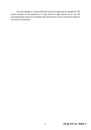 11 CO_Q4_Arts 10_ Module 2
The choreographer is responsible with the dance steps that are suitable for the
dance numbers of the production. In case there are fight scenes, he or she will
choreograph the scenes in accordance with the director’s vision and ensure safety for
the actors and actresses.
 