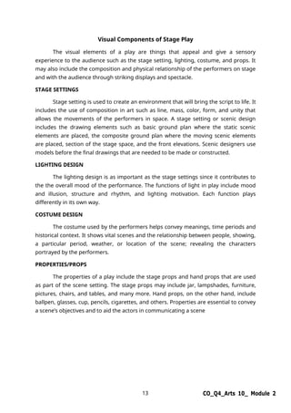 13 CO_Q4_Arts 10_ Module 2
Visual Components of Stage Play
The visual elements of a play are things that appeal and give a sensory
experience to the audience such as the stage setting, lighting, costume, and props. It
may also include the composition and physical relationship of the performers on stage
and with the audience through striking displays and spectacle.
STAGE SETTINGS
Stage setting is used to create an environment that will bring the script to life. It
includes the use of composition in art such as line, mass, color, form, and unity that
allows the movements of the performers in space. A stage setting or scenic design
includes the drawing elements such as basic ground plan where the static scenic
elements are placed, the composite ground plan where the moving scenic elements
are placed, section of the stage space, and the front elevations. Scenic designers use
models before the final drawings that are needed to be made or constructed.
LIGHTING DESIGN
The lighting design is as important as the stage settings since it contributes to
the the overall mood of the performance. The functions of light in play include mood
and illusion, structure and rhythm, and lighting motivation. Each function plays
differently in its own way.
COSTUME DESIGN
The costume used by the performers helps convey meanings, time periods and
historical context. It shows vital scenes and the relationship between people, showing,
a particular period, weather, or location of the scene; revealing the characters
portrayed by the performers.
PROPERTIES/PROPS
The properties of a play include the stage props and hand props that are used
as part of the scene setting. The stage props may include jar, lampshades, furniture,
pictures, chairs, and tables, and many more. Hand props, on the other hand, include
ballpen, glasses, cup, pencils, cigarettes, and others. Properties are essential to convey
a scene’s objectives and to aid the actors in communicating a scene
 