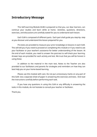 Introductory Message
This Self-Learning Module (SLM) is prepared so that you, our dear learners, can
continue your studies and learn while at home. Activities, questions, directions,
exercises, and discussions are carefully stated for you to understand each lesson.
Each SLM is composed of different parts. Each part shall guide you step-by- step
as you discover and understand the lesson prepared for you.
Pre-tests are provided to measure your prior knowledge on lessons in each SLM.
This will tell you if you need to proceed on completing this module or if you need to ask
your facilitator or your teacher’s assistance for better understanding of the lesson. At
the end of each module, you need to answer the post-test to self-check your learning.
Answer keys are provided for each activity and test. We trust that you will be honest in
using these.
In addition to the material in the main text, Notes to the Teacher are also
provided to our facilitators and parents for strategies and reminders on how they can
best help you on your home-based learning.
Please use this module with care. Do not put unnecessary marks on any part of
this SLM. Use a separate sheet of paper in answering the exercises and tests. And read
the instructions carefully before performing each task.
If you have any questions in using this SLM or any difficulty in answering the
tasks in this module, do not hesitate to consult your teacher or facilitator.
Thank you.
 