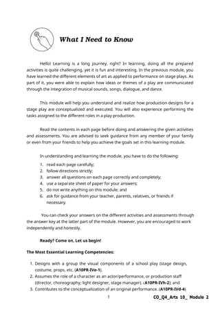 1 CO_Q4_Arts 10_ Module 2
What I Need to Know
Hello! Learning is a long journey, right? In learning, doing all the prepared
activities is quite challenging, yet it is fun and interesting. In the previous module, you
have learned the different elements of art as applied to performance on stage plays. As
part of it, you were able to explain how ideas or themes of a play are communicated
through the integration of musical sounds, songs, dialogue, and dance.
This module will help you understand and realize how production designs for a
stage play are conceptualized and executed. You will also experience performing the
tasks assigned to the different roles in a play production.
Read the contents in each page before doing and answering the given activities
and assessments. You are advised to seek guidance from any member of your family
or even from your friends to help you achieve the goals set in this learning module.
In understanding and learning the module, you have to do the following:
1. read each page carefully;
2. follow directions strictly;
3. answer all questions on each page correctly and completely;
4. use a separate sheet of paper for your answers;
5. do not write anything on this module; and
6. ask for guidance from your teacher, parents, relatives, or friends if
necessary.
You can check your answers on the different activities and assessments through
the answer key at the latter part of the module. However, you are encouraged to work
independently and honestly.
Ready? Come on, Let us begin!
The Most Essential Learning Competencies:
1. Designs with a group the visual components of a school play (stage design,
costume, props, etc. (A10PR-IVe-1).
2. Assumes the role of a character as an actor/performance, or production staff
(director, choreography, light designer, stage manager). (A10PR-IVh-2); and
3. Contributes to the conceptualization of an original performance. (A10PR-IVd-4)
 