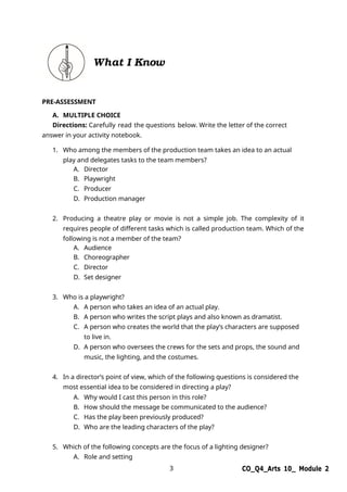 3 CO_Q4_Arts 10_ Module 2
What I Know
PRE-ASSESSMENT
A. MULTIPLE CHOICE
Directions: Carefully read the questions below. Write the letter of the correct
answer in your activity notebook.
1. Who among the members of the production team takes an idea to an actual
play and delegates tasks to the team members?
A. Director
B. Playwright
C. Producer
D. Production manager
2. Producing a theatre play or movie is not a simple job. The complexity of it
requires people of different tasks which is called production team. Which of the
following is not a member of the team?
A. Audience
B. Choreographer
C. Director
D. Set designer
3. Who is a playwright?
A. A person who takes an idea of an actual play.
B. A person who writes the script plays and also known as dramatist.
C. A person who creates the world that the play’s characters are supposed
to live in.
D. A person who oversees the crews for the sets and props, the sound and
music, the lighting, and the costumes.
4. In a director’s point of view, which of the following questions is considered the
most essential idea to be considered in directing a play?
A. Why would I cast this person in this role?
B. How should the message be communicated to the audience?
C. Has the play been previously produced?
D. Who are the leading characters of the play?
5. Which of the following concepts are the focus of a lighting designer?
A. Role and setting
 