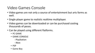 Video Games Console
• Video games are not only a source of entertainment but arts forms as
well.
• Single player game to realistic realtime multiplayer.
• Video games can be downloaded or can be purchased costing
thousands of pesos.
• Can be played using different flatforms.
• PC GAME
• GAME CONSOLE
- PlayStation
- Xbox
• PSP
• Game Boy
 