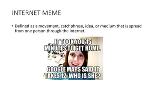 INTERNET MEME
• Defined as a movement, catchphrase, idea, or medium that is spread
from one person through the internet.
 