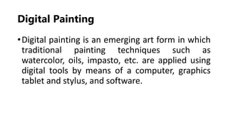 Digital Painting
•Digital painting is an emerging art form in which
traditional painting techniques such as
watercolor, oils, impasto, etc. are applied using
digital tools by means of a computer, graphics
tablet and stylus, and software.
 