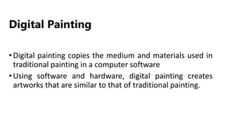 Digital Painting
•Digital painting copies the medium and materials used in
traditional painting in a computer software
•Using software and hardware, digital painting creates
artworks that are similar to that of traditional painting.
 