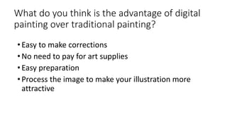 What do you think is the advantage of digital
painting over traditional painting?
• Easy to make corrections
• No need to pay for art supplies
• Easy preparation
• Process the image to make your illustration more
attractive
 