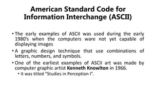 American Standard Code for
Information Interchange (ASCII)
• The early examples of ASCII was used during the early
1980’s when the computers ware not yet capable of
displaying images
• A graphic design technique that use combinations of
letters, numbers, and symbols.
• One of the earliest examples of ASCII art was made by
computer graphic artist Kenneth Knowlton in 1966.
• It was titled “Studies in Perception I”.
 