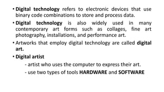 • Digital technology refers to electronic devices that use
binary code combinations to store and process data.
• Digital technology is also widely used in many
contemporary art forms such as collages, fine art
photography, installations, and performance art.
• Artworks that employ digital technology are called digital
art.
• Digital artist
- artist who uses the computer to express their art.
- use two types of tools HARDWARE and SOFTWARE
 