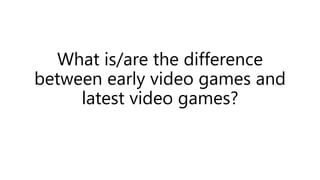 What is/are the difference
between early video games and
latest video games?
 