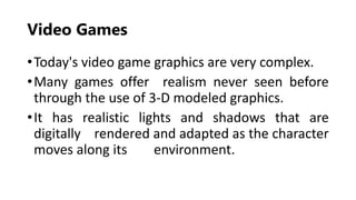 Video Games
•Today's video game graphics are very complex.
•Many games offer realism never seen before
through the use of 3-D modeled graphics.
•It has realistic lights and shadows that are
digitally rendered and adapted as the character
moves along its environment.
 