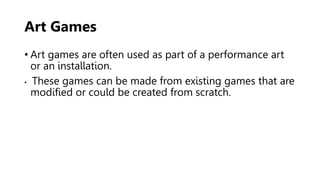 Art Games
• Art games are often used as part of a performance art
or an installation.
• These games can be made from existing games that are
modified or could be created from scratch.
 