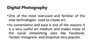 Digital Photography
•One of the most overused and familiar of the
new technologies used to create art.
•Its convenience and ease is one of the reasons it
is a very useful art medium and makes many of
the social networking sites like Facebook,
Twitter, Instagram, and Snapchat very popular.
 