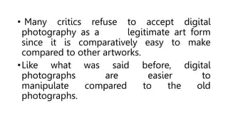• Many critics refuse to accept digital
photography as a legitimate art form
since it is comparatively easy to make
compared to other artworks.
•Like what was said before, digital
photographs are easier to
manipulate compared to the old
photographs.
 