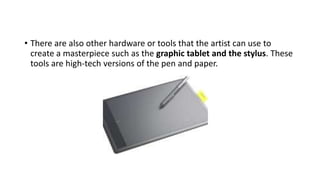 • There are also other hardware or tools that the artist can use to
create a masterpiece such as the graphic tablet and the stylus. These
tools are high-tech versions of the pen and paper.
 