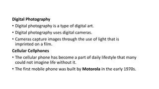 Digital Photography
• Digital photography is a type of digital art.
• Digital photography uses digital cameras.
• Cameras capture images through the use of light that is
imprinted on a film.
Cellular Cellphones
• The cellular phone has become a part of daily lifestyle that many
could not imagine life without it.
• The first mobile phone was built by Motorola in the early 1970s.
 