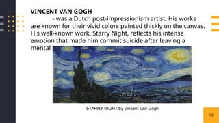 10
VINCENT VAN GOGH
- was a Dutch post-impressionism artist. His works
are known for their vivid colors painted thickly on the canvas.
His well-known work, Starry Night, reflects his intense
emotion that made him commit suicide after leaving a
mental institution.
STARRY NIGHT by Vincent Van Gogh
 
