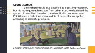 11
GEORGE SEURAT
- a French painter, is also classified as a post-impressionist,
but his technique set him apart from other artist. He developed the
system of pointillism based on the scientific discoveries on color.
Pointillism is a technique wherein dots of pure color are applied
according to scientific principles.
A SUNDAY AFTERNOON ON THE ISLAND OF LA GRANDE JATTE By Georges Seurat
 