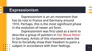 13
Expressionism is an art movement that
has its root in France and Germany around
1910. Perhaps, this is the most significant phase
in the evolution of newer art form.
Expressionism was first used as a term to
describe a group of painters in Der Blaue Reiter
in Germany. Artists of this movement were the
first to forcefully show their freedom to paint a
subject in accordance with their feelings.
Expressionism
 