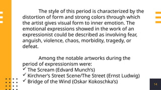 14
The style of this period is characterized by the
distortion of form and strong colors through which
the artist gives visual form to inner emotion. The
emotional expressions showed in the work of an
expressionist could be described as involving fear,
anguish, violence, chaos, morbidity, tragedy, or
defeat.
Among the notable artworks during the
period of expressionism were:
 The Scream (Edvard Munch’s)
 Kirchner’s Street Scene/The Street (Ernst Ludwig)
 Bridge of the Wind (Oskar Kokoschka’s)
 
