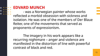 15
EDVARD MUNCH
- was a Norwegian painter whose works
reflected a morbid obsession with sickness and
isolation. He was one of the members of Der Blaue
Reiter, one of the movements that served as
proponents of expressionism.
The imagery in his work appears like a
recurring nightmare – anger and violence are
manifested in the distortion of line with powerful
contrast of black and red.
 