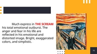 16
Much express in THE SCREAM
his total emotional outburst. The
anger and fear in his life are
reflected in his emotional and
distorted image. Bright, exaggerated
colors, and simplistic.
 