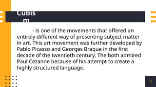 Cubis
m
19
- is one of the movements that offered an
entirely different way of presenting subject matter
in art. This art movement was further developed by
Pablo Picasso and Georges Braque in the first
decade of the twentieth century. The both admired
Paul Cezanne because of his attempt to create a
highly structured language.
 