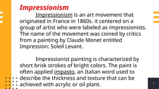 2
Impressionism
Impressionism is an art movement that
originated in France in 1860s. it centered on a
group of artist who were labeled as impressionists.
The name of the movement was coined by critics
from a painting by Claude Monet entitled
Impression: Soleil Levant.
Impressionist painting is characterized by
short brisk strokes of bright colors. The paint is
often applied impasto, an Italian word used to
describe the thickness and texture that can be
achieved with acrylic or oil plant.
 