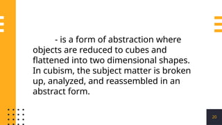 20
- is a form of abstraction where
objects are reduced to cubes and
flattened into two dimensional shapes.
In cubism, the subject matter is broken
up, analyzed, and reassembled in an
abstract form.
 