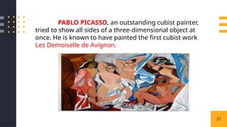 21
PABLO PICASSO, an outstanding cubist painter,
tried to show all sides of a three-dimensional object at
once. He is known to have painted the first cubist work
Les Demoiselle de Avignon.
 