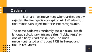 22
- is an anti-art movement where artists deeply
rejected the bourgeois concept of art. In Dadaism,
the traditional subject matter is not recognizable.
The name dada was randomly chosen from French
language dictionary, meant either “hobbyhorse” or
one of a baby’s earliest sounds. The Dada
movement lasted until about 1923 in Europe and
the United States
Dadaism
 