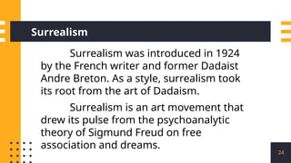 24
Surrealism
Surrealism was introduced in 1924
by the French writer and former Dadaist
Andre Breton. As a style, surrealism took
its root from the art of Dadaism.
Surrealism is an art movement that
drew its pulse from the psychoanalytic
theory of Sigmund Freud on free
association and dreams.
 
