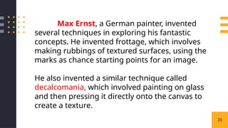26
Max Ernst, a German painter, invented
several techniques in exploring his fantastic
concepts. He invented frottage, which involves
making rubbings of textured surfaces, using the
marks as chance starting points for an image.
He also invented a similar technique called
decalcomania, which involved painting on glass
and then pressing it directly onto the canvas to
create a texture.
 
