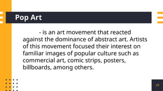 Pop Art
29
- is an art movement that reacted
against the dominance of abstract art. Artists
of this movement focused their interest on
familiar images of popular culture such as
commercial art, comic strips, posters,
billboards, among others.
 